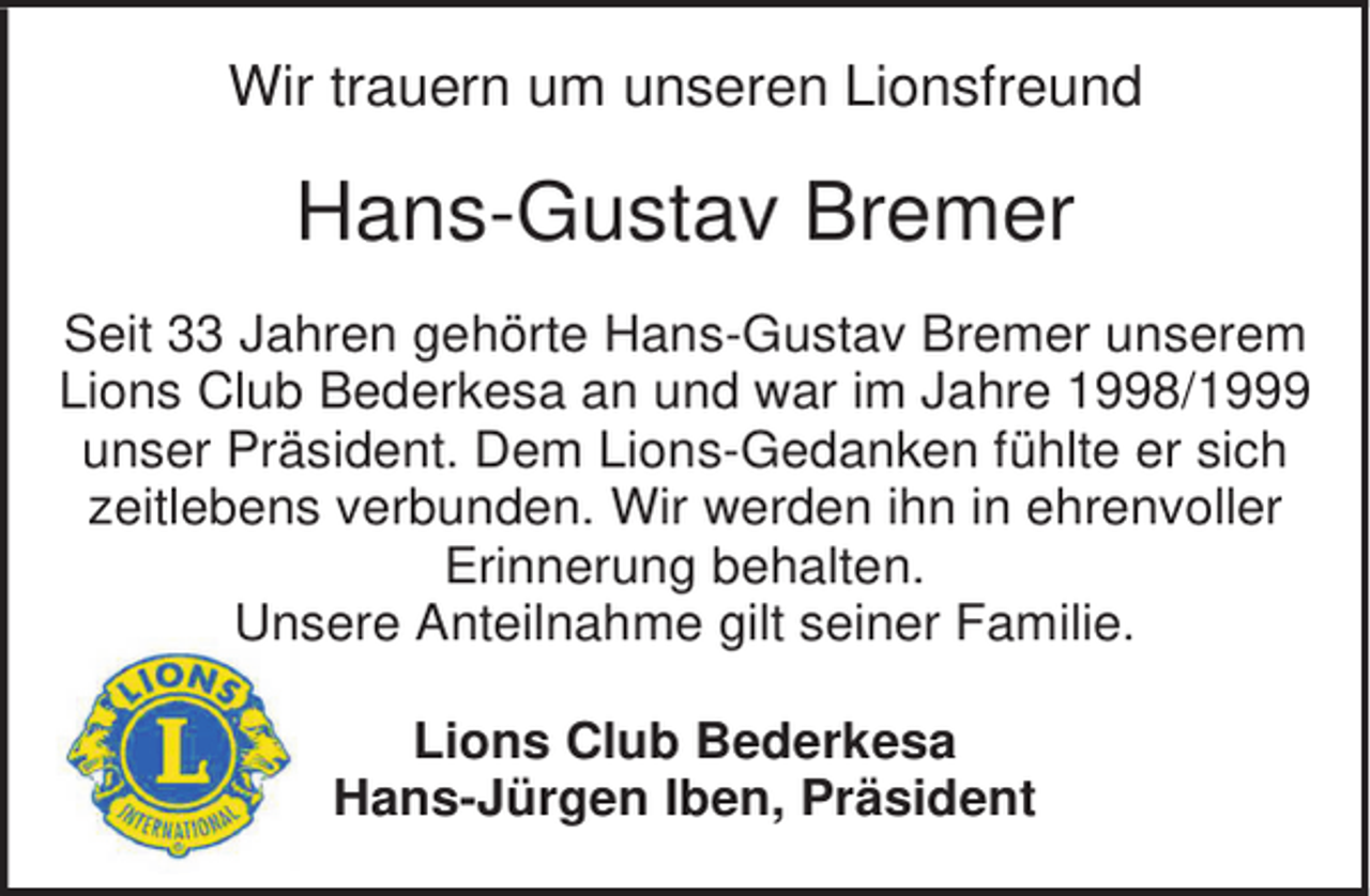 <p>Wir trauern um unseren Lionsfreund</p><p>Hans-Gustav Bremer<br />Seit 33 Jahren gehörte Hans-Gustav Bremer unserem<br />Lions Club Bederkesa an und war im Jahre 1998/1999<br />unser Präsident. Dem Lions-Gedanken fühlte er sich<br />zeitlebens verbunden. Wir werden ihn in ehrenvoller<br />Erinnerung behalten.<br />Unsere Anteilnahme gilt seiner Familie.<br />Lions Club Bederkesa<br />Hans-Jürgen Iben, Präsident</p>