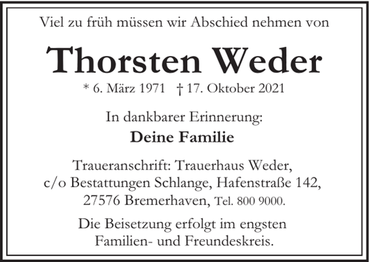 <p>Viel zu früh müssen wir Abschied nehmen von</p><p>Thorsten Weder<br />* 6. März 1971 † 17. Oktober 2021</p><p>In dankbarer Erinnerung:</p><p>Deine Familie</p><p>Traueranschrift: Trauerhaus Weder,<br />c/o Bestattungen Schlange, Hafenstraße 142,<br />27576 Bremerhaven, Tel. 800 9000.<br />Die Beisetzung erfolgt im engsten<br />Familien- und Freundeskreis.</p>