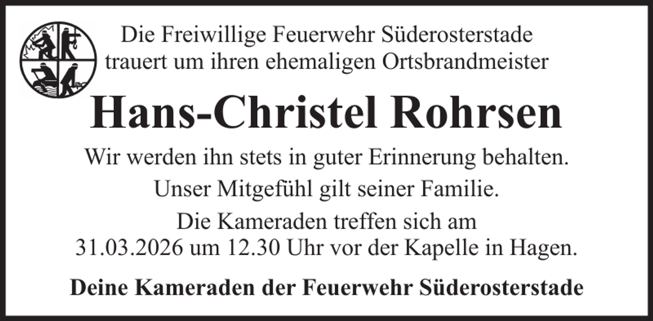 <p>Die Freiwillige Feuerwehr Süderosterstade<br />trauert um ihren ehemaligen Ortsbrandmeister</p><p>Hans-Christel Rohrsen<br />Wir werden ihn stets in guter Erinnerung behalten.<br />Unser Mitgefühl gilt seiner Familie.<br />Die Kameraden treffen sich am<br />31.03.2026 um 12.30 Uhr vor der Kapelle in Hagen.<br />Deine Kameraden der Feuerwehr Süderosterstade</p>
