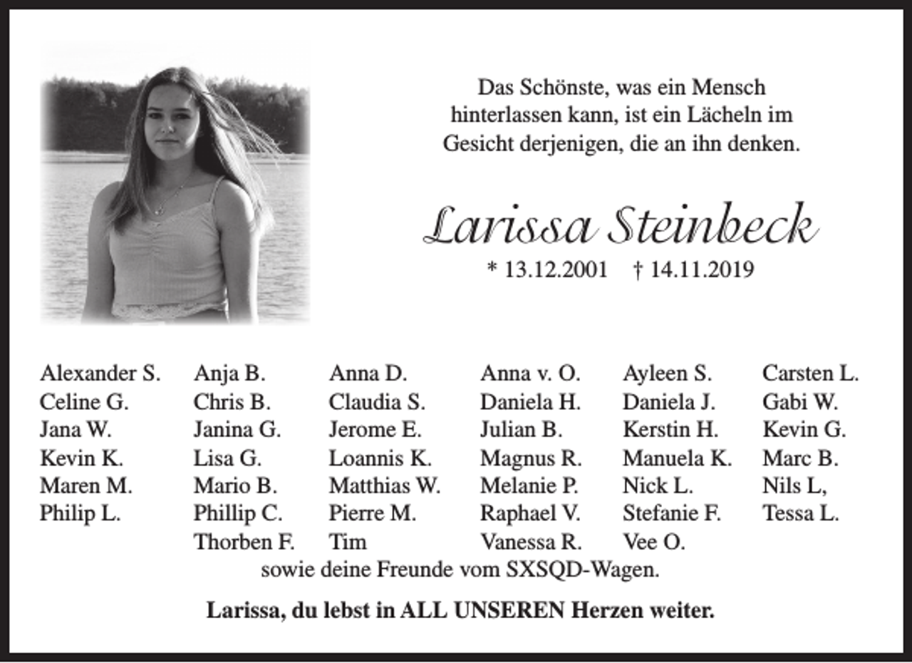 <p>Das Schönste, was ein Mensch<br />hinterlassen kann, ist ein Lächeln im<br />Gesicht derjenigen, die an ihn denken.</p><p>Larissa Steinbeck<br />* 13.12.2001</p><p>Alexander S.<br />Celine G.<br />Jana W.<br />Kevin K.<br />Maren M.<br />Philip L.</p><p>† 14.11.2019</p><p>Anja B.<br />Anna D.<br />Anna v. O.<br />Ayleen S.<br />Chris B.<br />Claudia S.<br />Daniela H.<br />Daniela J.<br />Janina G.<br />Jerome E.<br />Julian B.<br />Kerstin H.<br />Lisa G.<br />Loannis K.<br />Magnus R.<br />Manuela K.<br />Mario B.<br />Matthias W.<br />Melanie P.<br />Nick L.<br />Phillip C.<br />Pierre M.<br />Raphael V.<br />Stefanie F.<br />Thorben F. Tim<br />Vanessa R.<br />Vee O.<br />sowie deine Freunde vom SXSQD-Wagen.<br />Larissa, du lebst in ALL UNSEREN Herzen weiter.</p><p>Carsten L.<br />Gabi W.<br />Kevin G.<br />Marc B.<br />Nils L,<br />Tessa L.</p>