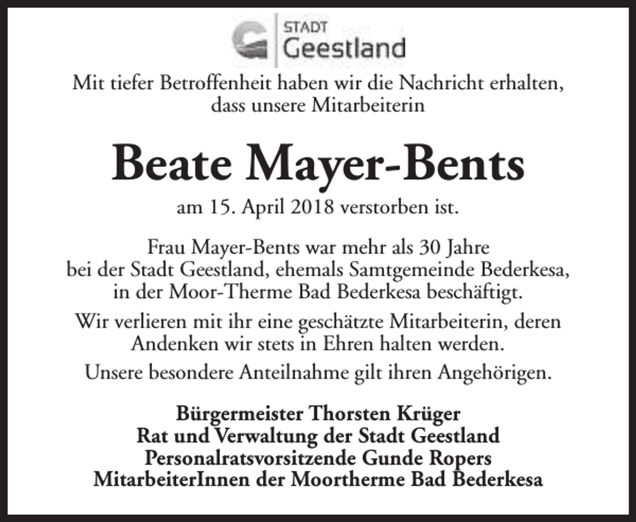 <p>Mit tiefer Betroffenheit haben wir die Nachricht erhalten,<br />dass unsere Mitarbeiterin</p><p>Beate Mayer-Bents<br />am 15. April 2018 verstorben ist.</p><p>Frau Mayer-Bents war mehr als 30 Jahre<br />bei der Stadt Geestland, ehemals Samtgemeinde Bederkesa,<br />in der Moor-Therme Bad Bederkesa beschäftigt.<br />Wir verlieren mit ihr eine geschätzte Mitarbeiterin, deren<br />Andenken wir stets in Ehren halten werden.<br />Unsere besondere Anteilnahme gilt ihren Angehörigen.<br />Bürgermeister Thorsten Krüger<br />Rat und Verwaltung der Stadt Geestland<br />Personalratsvorsitzende Gunde Ropers<br />MitarbeiterInnen der Moortherme Bad Bederkesa</p>