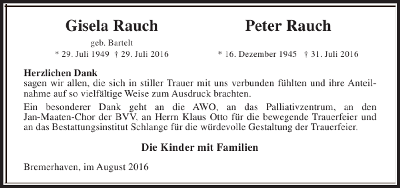 <p>Gisela Rauch</p><p>Peter Rauch</p><p>geb. Bartelt<br />* 29. Juli 1949 † 29. Juli 2016</p><p>* 16. Dezember 1945 † 31. Juli 2016</p><p>Herzlichen Dank<br />sagen wir allen, die sich in stiller Trauer mit uns verbunden fühlten und ihre Anteilnahme auf so vielfältige Weise zum Ausdruck brachten.<br />Ein besonderer Dank geht an die AWO, an das Palliativzentrum, an den<br />Jan-Maaten-Chor der BVV, an Herrn Klaus Otto für die bewegende Trauerfeier und<br />an das Bestattungsinstitut Schlange für die würdevolle Gestaltung der Trauerfeier.</p><p>Die Kinder mit Familien<br />Bremerhaven, im August 2016</p>