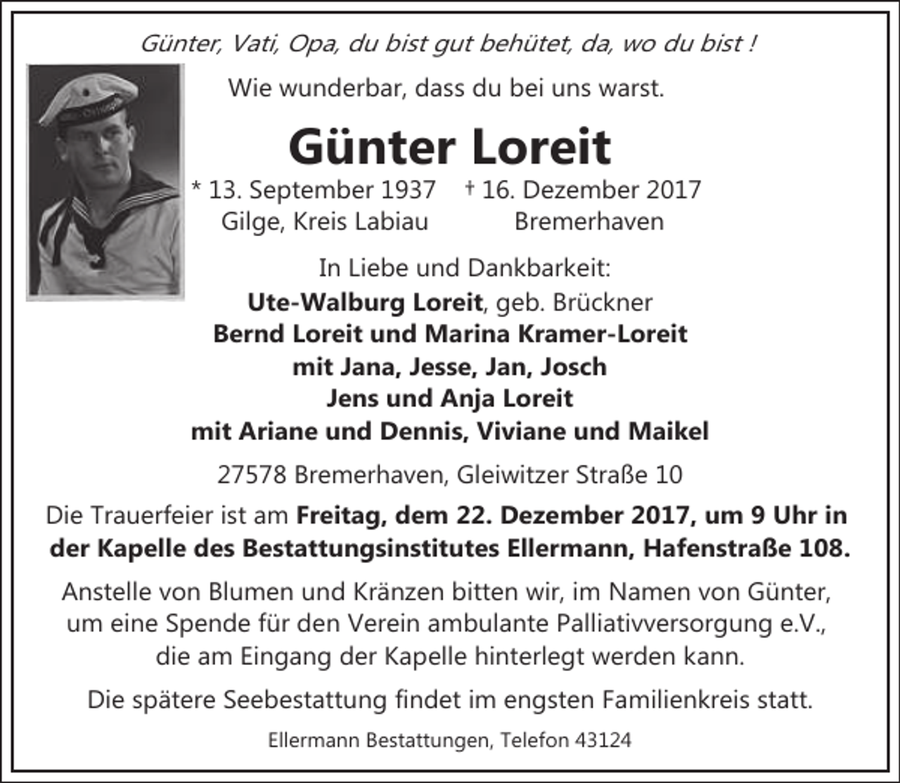 <p>Günter, Vati, Opa, du bist gut behütet, da, wo du bist !<br />Wie wunderbar, dass du bei uns warst.</p><p>Günter Loreit</p><p>* 13. September 1937<br />Gilge, Kreis Labiau</p><p>† 16. Dezember 2017<br />Bremerhaven</p><p>In Liebe und Dankbarkeit:<br />Ute-Walburg Loreit, geb. Brückner<br />Bernd Loreit und Marina Kramer-Loreit<br />mit Jana, Jesse, Jan, Josch<br />Jens und Anja Loreit<br />mit Ariane und Dennis, Viviane und Maikel<br />27578 Bremerhaven, Gleiwitzer Straße 10<br />Die Trauerfeier ist am Freitag, dem 22. Dezember 2017, um 9 Uhr in<br />der Kapelle des Bestattungsinstitutes Ellermann, Hafenstraße 108.<br />Anstelle von Blumen und Kränzen bitten wir, im Namen von Günter,<br />um eine Spende für den Verein ambulante Palliativversorgung e.V.,<br />die am Eingang der Kapelle hinterlegt werden kann.<br />Die spätere Seebestattung findet im engsten Familienkreis statt.<br />Ellermann Bestattungen, Telefon 43124</p>