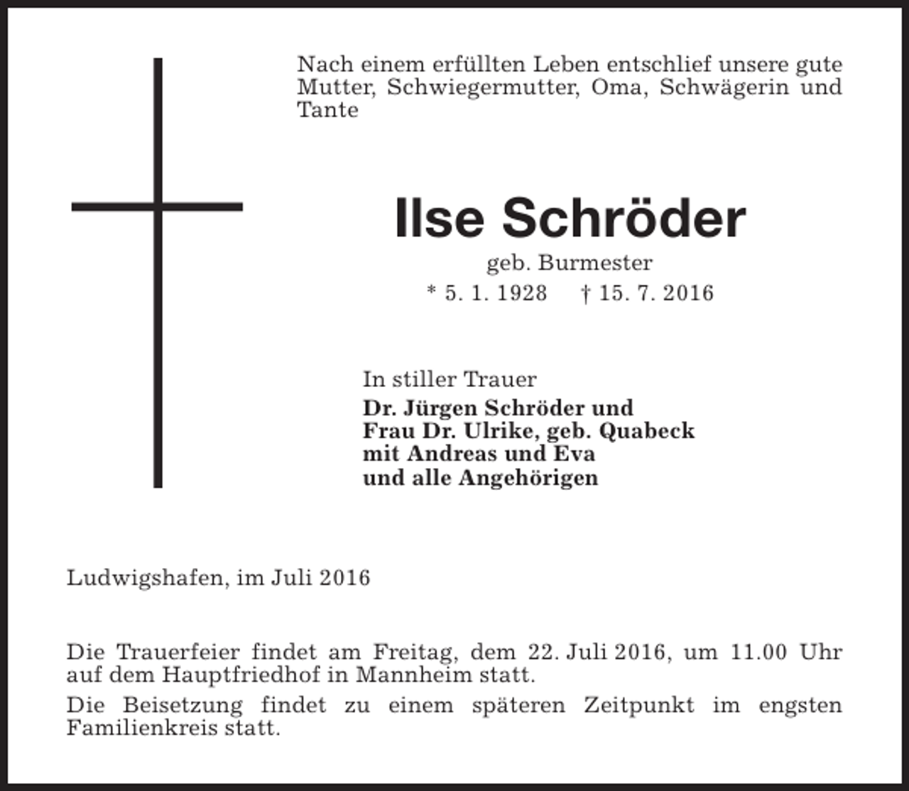 <p>Nach einem erfüllten Leben entschlief unsere gute<br />Mutter, Schwiegermutter, Oma, Schwägerin und<br />Tante</p><p>Ilse Schröder<br />geb. Burmester<br />* 5. 1. 1928 † 15. 7. 2016</p><p>In stiller Trauer<br />Dr. Jürgen Schröder und<br />Frau Dr. Ulrike, geb. Quabeck<br />mit Andreas und Eva<br />und alle Angehörigen</p><p>Ludwigshafen, im Juli 2016<br />Die Trauerfeier findet am Freitag, dem 22. Juli 2016, um 11.00 Uhr<br />auf dem Hauptfriedhof in Mannheim statt.<br />Die Beisetzung findet zu einem späteren Zeitpunkt im engsten<br />Familienkreis statt.</p>
