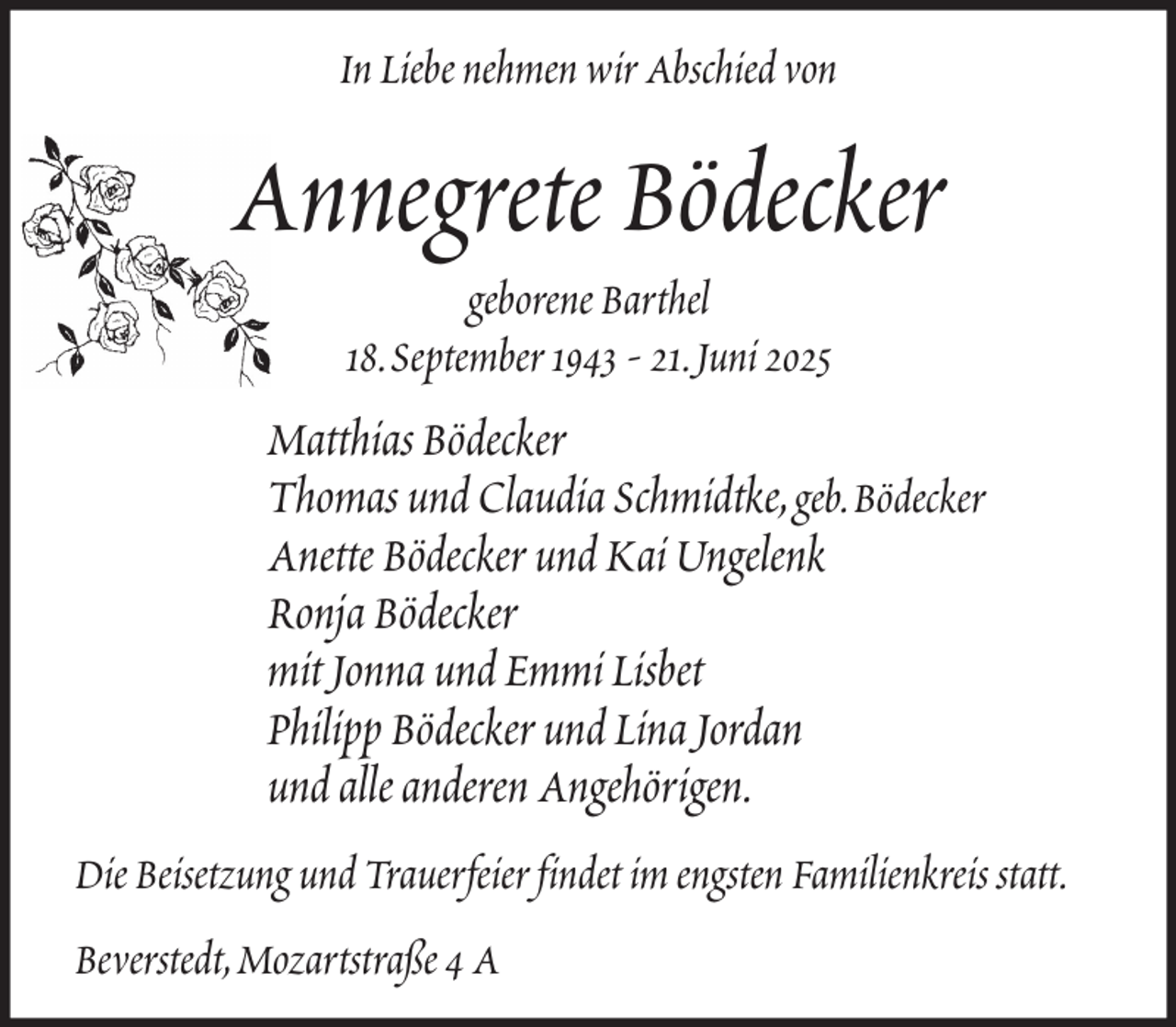 <p>In Liebe nehmen wir Abschied von</p><p>Annegrete Bödecker<br />geborene Barthel<br />18. September 1943 - 21. Juni 2025</p><p>Matthias Bödecker<br />Thomas und Claudia Schmidtke, geb. Bödecker<br />Anette Bödecker und Kai Ungelenk<br />Ronja Bödecker<br />mit Jonna und Emmi Lisbet<br />Philipp Bödecker und Lina Jordan<br />und alle anderen Angehörigen.<br />Die Beisetzung und Trauerfeier findet im engsten Familienkreis statt.<br />Beverstedt, Mozartstraße 4 A</p>