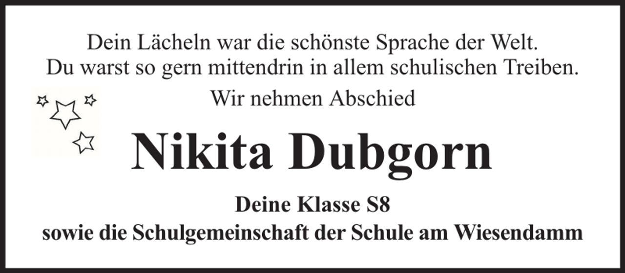 <p>Dein Lächeln war die schönste Sprache der Welt.<br />Du warst so gern mittendrin in allem schulischen Treiben.<br />Wir nehmen Abschied</p><p>Nikita Dubgorn<br />Deine Klasse S8<br />sowie die Schulgemeinschaft der Schule am Wiesendamm</p>