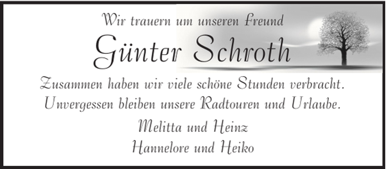 <p>Wir trauern um unseren Freund</p><p>Günter Schroth<br />Zusammen haben wir viele schöne Stunden verbracht.<br />Unvergessen bleiben unsere Radtouren und Urlaube.<br />Melitta und Heinz<br />Hannelore und Heiko</p>