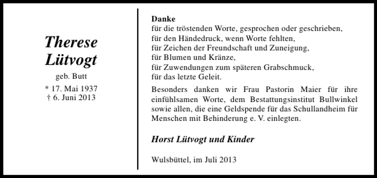 <p>Therese<br />Lütvogt<br />geb. Butt<br />* 17. Mai 1937<br />† 6. Juni 2013</p><p>Danke<br />für die tröstenden Worte, gesprochen oder geschrieben,<br />für den Händedruck, wenn Worte fehlten,<br />für Zeichen der Freundschaft und Zuneigung,<br />für Blumen und Kränze,<br />für Zuwendungen zum späteren Grabschmuck,<br />für das letzte Geleit.<br />Besonders danken wir Frau Pastorin Maier für ihre<br />einfühlsamen Worte, dem Bestattungsinstitut Bullwinkel<br />sowie allen, die eine Geldspende für das Schullandheim für<br />Menschen mit Behinderung e. V. einlegten.</p><p>Horst Lütvogt und Kinder<br />Wulsbüttel, im Juli 2013</p>