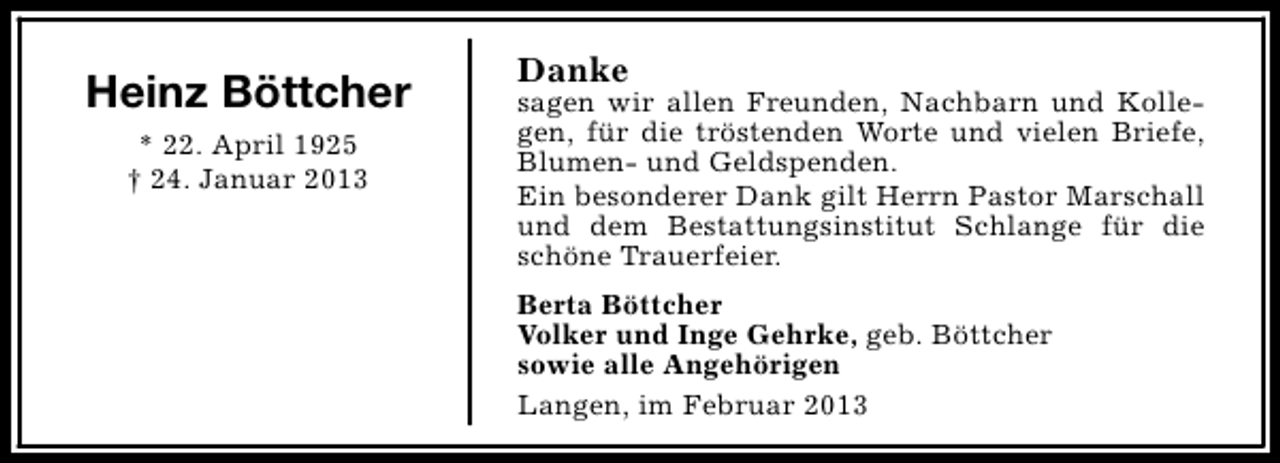 <p>Heinz Böttcher<br />* 22. April 1925<br />† 24. Januar 2013</p><p>Danke</p><p>sagen wir allen Freunden, Nachbarn und Kollegen, für die tröstenden Worte und vielen Briefe,<br />Blumen- und Geldspenden.<br />Ein besonderer Dank gilt Herrn Pastor Marschall<br />und dem Bestattungsinstitut Schlange für die<br />schöne Trauerfeier.<br />Berta Böttcher<br />Volker und Inge Gehrke, geb. Böttcher<br />sowie alle Angehörigen<br />Langen, im Februar 2013</p>