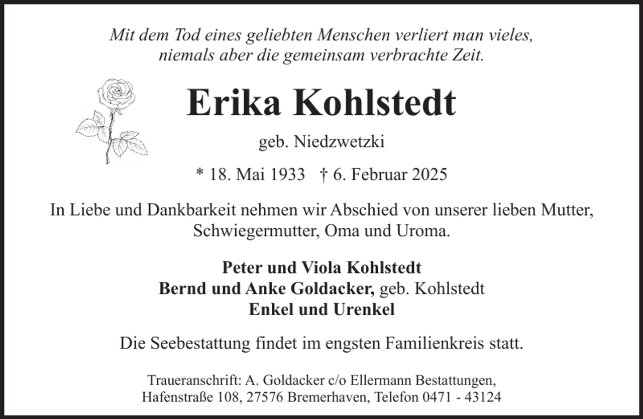 <p>Mit dem Tod eines geliebten Menschen verliert man vieles,<br />niemals aber die gemeinsam verbrachte Zeit.</p><p>Erika Kohlstedt<br />geb. Niedzwetzki<br />* 18. Mai 1933 † 6. Februar 2025<br />In Liebe und Dankbarkeit nehmen wir Abschied von unserer lieben Mutter,<br />Schwiegermutter, Oma und Uroma.<br />Peter und Viola Kohlstedt<br />Bernd und Anke Goldacker, geb. Kohlstedt<br />Enkel und Urenkel<br />Die Seebestattung findet im engsten Familienkreis statt.<br />Traueranschrift: A. Goldacker c/o Ellermann Bestattungen,<br />Hafenstraße 108, 27576 Bremerhaven, Telefon 0471 - 43124</p>