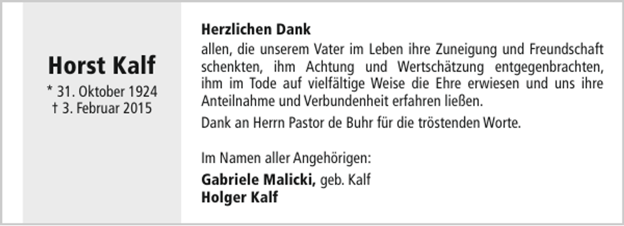 <p>Horst Kalf</p><p>* 31. Oktober 1924<br />† 3. Februar 2015</p><p>Herzlichen Dank<br />allen, die unserem Vater im Leben ihre Zuneigung und Freundschaft<br />schenkten, ihm Achtung und Wertschätzung entgegenbrachten,<br />ihm im Tode auf vielfältige Weise die Ehre erwiesen und uns ihre<br />Anteilnahme und Verbundenheit erfahren ließen.<br />Dank an Herrn Pastor de Buhr für die tröstenden Worte.<br />Im Namen aller Angehörigen:<br />Gabriele Malicki, geb. Kalf<br />Holger Kalf</p>