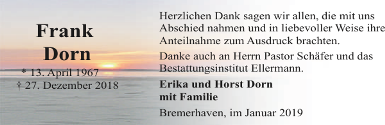 <p>Frank<br />Dorn</p><p>* 13. April 1967<br />† 27. Dezember 2018</p><p>Herzlichen Dank sagen wir allen, die mit uns<br />Abschied nahmen und in liebevoller Weise ihre<br />Anteilnahme zum Ausdruck brachten.<br />Danke auch an Herrn Pastor Schäfer und das<br />Bestattungsinstitut Ellermann.<br />Erika und Horst Dorn<br />mit Familie<br />Bremerhaven, im Januar 2019</p>