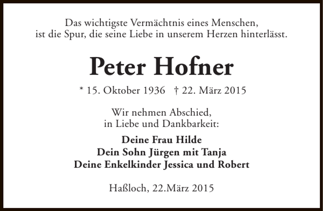 <p>Das wichtigste Vermächtnis eines Menschen,<br />ist die Spur, die seine Liebe in unserem Herzen hinterlässt.</p><p>Peter Hofner</p><p>* 15. Oktober 1936 † 22. März 2015<br />Wir nehmen Abschied,<br />in Liebe und Dankbarkeit:<br />Deine Frau Hilde<br />Dein Sohn Jürgen mit Tanja<br />Deine Enkelkinder Jessica und Robert<br />Haßloch, 22.März 2015</p>