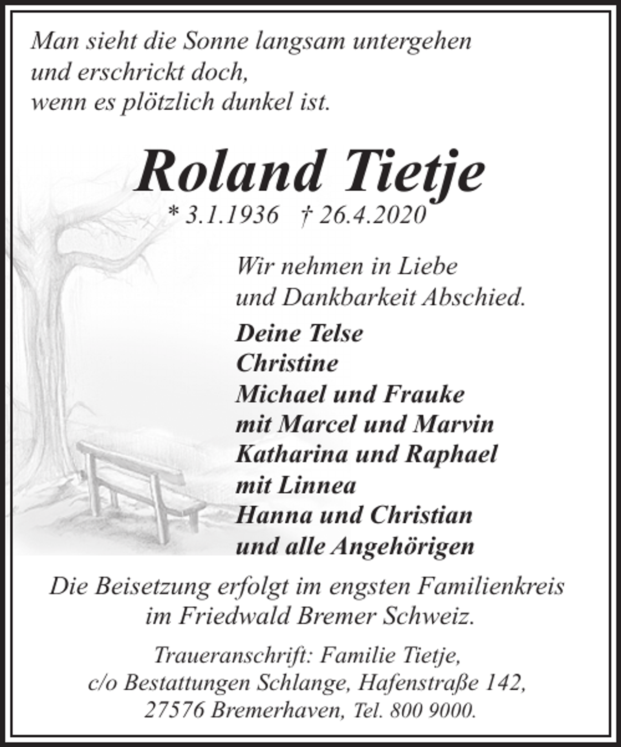 <p>Man sieht die Sonne langsam untergehen<br />und erschrickt doch,<br />wenn es plötzlich dunkel ist.</p><p>Roland Tietje<br />* 3.1.1936 † 26.4.2020</p><p>Wir nehmen in Liebe<br />und Dankbarkeit Abschied.<br />Deine Telse<br />Christine<br />Michael und Frauke<br />mit Marcel und Marvin<br />Katharina und Raphael<br />mit Linnea<br />Hanna und Christian<br />und alle Angehörigen<br />Die Beisetzung erfolgt im engsten Familienkreis<br />im Friedwald Bremer Schweiz.<br />Traueranschrift: Familie Tietje,<br />c/o Bestattungen Schlange, Hafenstraße 142,<br />27576 Bremerhaven, Tel. 800 9000.</p>