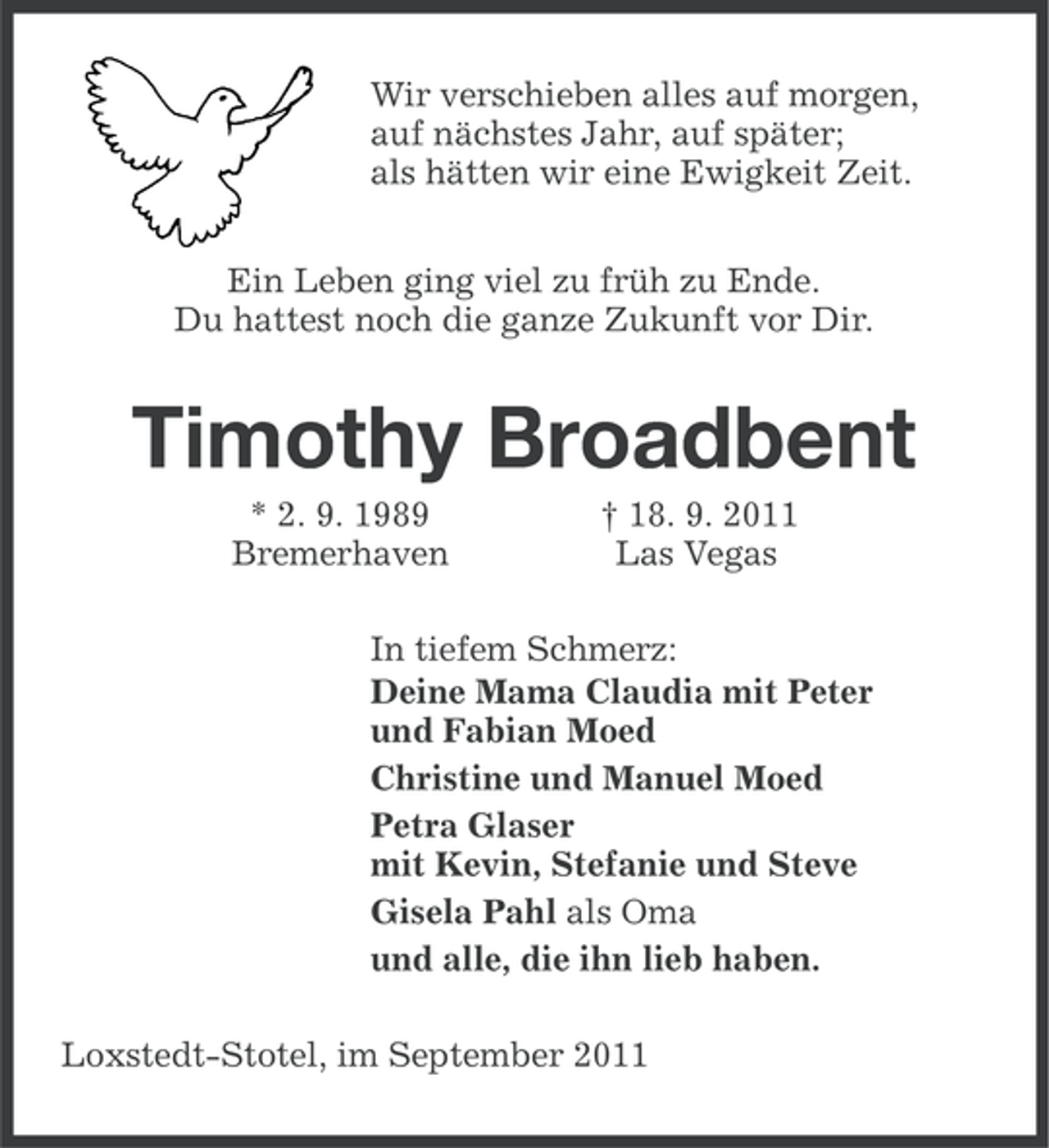 <p>Wir verschieben alles auf morgen,<br />auf nächstes Jahr, auf später;<br />als hätten wir eine Ewigkeit Zeit.<br />Ein Leben ging viel zu früh zu Ende.<br />Du hattest noch die ganze Zukunft vor Dir.</p>
<p>Timothy Broadbent<br />* 2. 9. 1989<br />Bremerhaven</p>
<p>† 18. 9. 2011<br />Las Vegas</p>
<p>In tiefem Schmerz:<br />Deine Mama Claudia mit Peter<br />und Fabian Moed<br />Christine und Manuel Moed<br />Petra Glaser<br />mit Kevin, Stefanie und Steve<br />Gisela Pahl als Oma<br />und alle, die ihn lieb haben.<br />Loxstedt-Stotel, im September 2011</p>