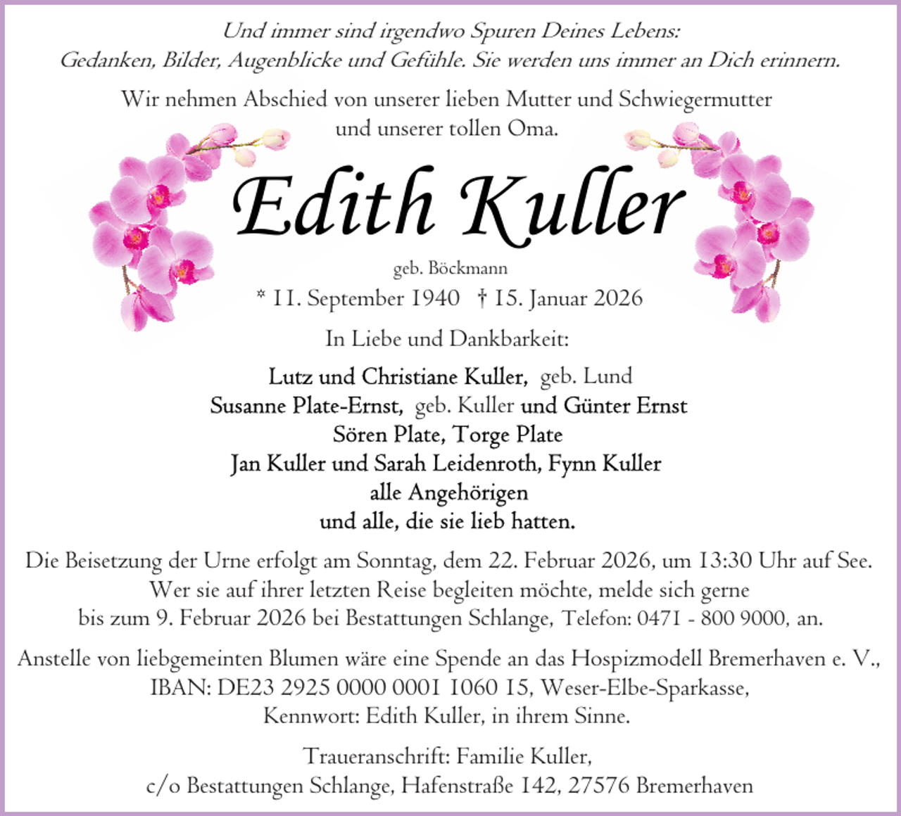<p>Und immer sind irgendwo Spuren Deines Lebens:<br />Gedanken, Bilder, Augenblicke und Gefühle. Sie werden uns immer an Dich erinnern.<br />Wir nehmen Abschied von unserer lieben Mutter und Schwiegermutter<br />und unserer tollen Oma.</p><p>Edith Kuller<br />geb. Böckmann</p><p>* 11. September 1940 † 15. Januar 2026<br />In Liebe und Dankbarkeit:<br />geb. Lund<br />geb. Kuller</p><p>Die Beisetzung der Urne erfolgt am Sonntag, dem 22. Februar 2026, um 13:30 Uhr auf See.<br />Wer sie auf ihrer letzten Reise begleiten möchte, melde sich gerne<br />bis zum 9. Februar 2026 bei Bestattungen Schlange, Telefon: 0471 - 800 9000, an.<br />Anstelle von liebgemeinten Blumen wäre eine Spende an das Hospizmodell Bremerhaven e. V.,<br />IBAN: DE23 2925 0060 15, Weser-Elbe-Sparkasse,<br />Kennwort: Edith Kuller, in ihrem Sinne.<br />Traueranschrift: Familie Kuller,<br />c/o Bestattungen Schlange, Hafenstraße 142, 27576 Bremerhaven</p>