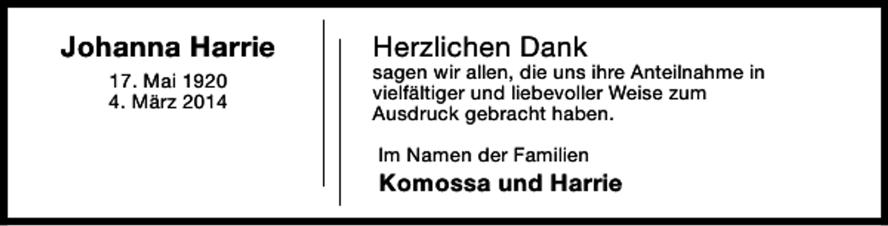 <p>Johanna Harrie<br />17. Mai 1920<br />4. März 2014</p><p>Herzlichen Dank</p><p>sagen wir allen, die uns ihre Anteilnahme in<br />vielfältiger und liebevoller Weise zum<br />Ausdruck gebracht haben.<br />Im Namen der Familien</p><p>Komossa und Harrie</p>