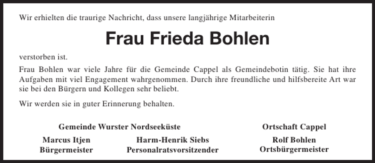 <p>Wir erhielten die traurige Nachricht, dass unsere langjährige Mitarbeiterin</p><p>Frau Frieda Bohlen<br />verstorben ist.<br />Frau Bohlen war viele Jahre für die Gemeinde Cappel als Gemeindebotin tätig. Sie hat ihre<br />Aufgaben mit viel Engagement wahrgenommen. Durch ihre freundliche und hilfsbereite Art war<br />sie bei den Bürgern und Kollegen sehr beliebt.<br />Wir werden sie in guter Erinnerung behalten.<br />Gemeinde Wurster Nordseeküste<br />Marcus Itjen<br />Bürgermeister</p><p>Harm-Henrik Siebs<br />Personalratsvorsitzender</p><p>Ortschaft Cappel<br />Rolf Bohlen<br />Ortsbürgermeister</p>