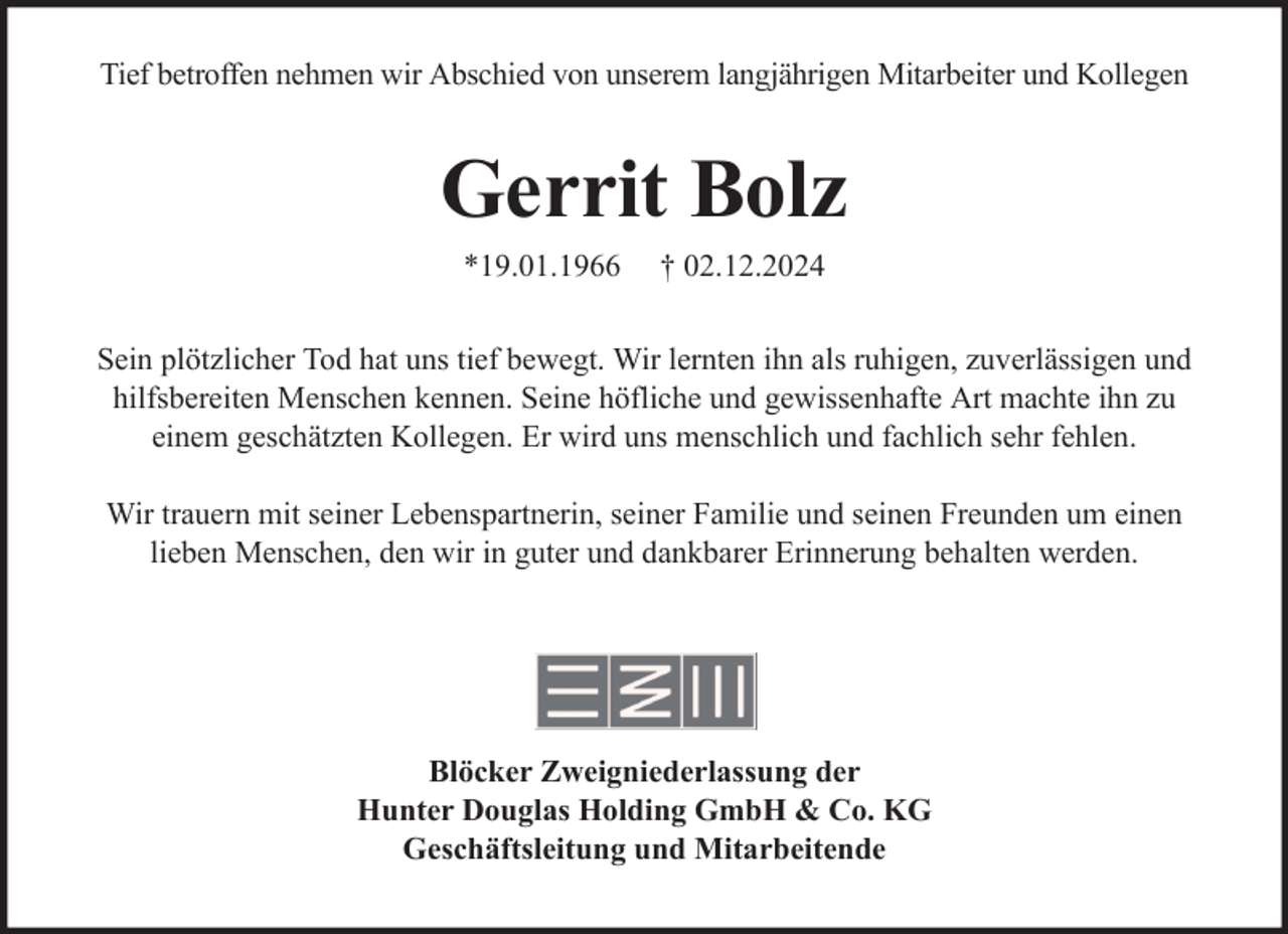 <p>Tief betroffen nehmen wir Abschied von unserem langjährigen Mitarbeiter und Kollegen</p><p>Gerrit Bolz<br />*19.01.1966</p><p>† 02.12.2024</p><p>Sein plötzlicher Tod hat uns tief bewegt. Wir lernten ihn als ruhigen, zuverlässigen und<br />hilfsbereiten Menschen kennen. Seine höfliche und gewissenhafte Art machte ihn zu<br />einem geschätzten Kollegen. Er wird uns menschlich und fachlich sehr fehlen.<br />Wir trauern mit seiner Lebenspartnerin, seiner Familie und seinen Freunden um einen<br />lieben Menschen, den wir in guter und dankbarer Erinnerung behalten werden.</p><p>Blöcker Zweigniederlassung der<br />Hunter Douglas Holding GmbH &amp; Co. KG<br />Geschäftsleitung und Mitarbeitende</p>