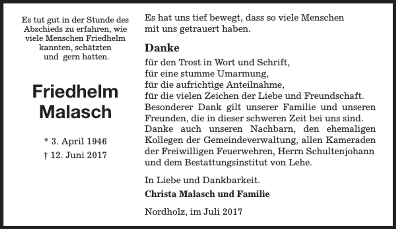 <p>Es tut gut in der Stunde des<br />Abschieds zu erfahren, wie<br />viele Menschen Friedhelm<br />kannten, schätzten<br />und gern hatten.</p><p>Friedhelm<br />Malasch<br />* 3. April 1946<br />† 12. Juni 2017</p><p>Es hat uns tief bewegt, dass so viele Menschen<br />mit uns getrauert haben.</p><p>Danke<br />für den Trost in Wort und Schrift,<br />für eine stumme Umarmung,<br />für die aufrichtige Anteilnahme,<br />für die vielen Zeichen der Liebe und Freundschaft.<br />Besonderer Dank gilt unserer Familie und unseren<br />Freunden, die in dieser schweren Zeit bei uns sind.<br />Danke auch unseren Nachbarn, den ehemaligen<br />Kollegen der Gemeindeverwaltung, allen Kameraden<br />der Freiwilligen Feuerwehren, Herrn Schultenjohann<br />und dem Bestattungsinstitut von Lehe.<br />In Liebe und Dankbarkeit.<br />Christa Malasch und Familie<br />Nordholz, im Juli 2017</p>