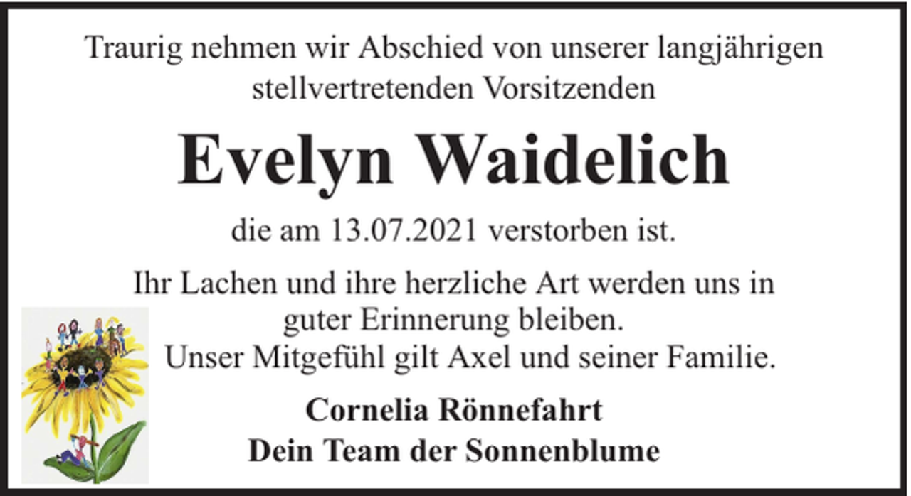 <p>Traurig nehmen wir Abschied von unserer langjährigen<br />stellvertretenden Vorsitzenden</p><p>Evelyn Waidelich<br />die am 13.07.2021 verstorben ist.</p><p>Ihr Lachen und ihre herzliche Art werden uns in<br />guter Erinnerung bleiben.<br />Unser Mitgefühl gilt Axel und seiner Familie.<br />Cornelia Rönnefahrt<br />Dein Team der Sonnenblume</p>