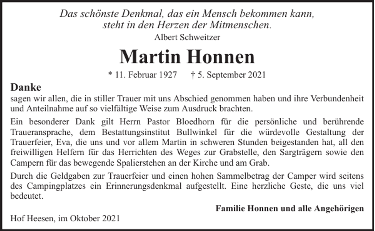 <p>Das schönste Denkmal, das ein Mensch bekommen kann,<br />steht in den Herzen der Mitmenschen.<br />Albert Schweitzer</p><p>Martin Honnen</p><p>Danke</p><p>* 11. Februar 1927</p><p>† 5. September 2021</p><p>sagen wir allen, die in stiller Trauer mit uns Abschied genommen haben und ihre Verbundenheit<br />und Anteilnahme auf so vielfältige Weise zum Ausdruck brachten.<br />Ein besonderer Dank gilt Herrn Pastor Bloedhorn für die persönliche und berührende<br />Traueransprache, dem Bestattungsinstitut Bullwinkel für die würdevolle Gestaltung der<br />Trauerfeier, Eva, die uns und vor allem Martin in schweren Stunden beigestanden hat, all den<br />freiwilligen Helfern für das Herrichten des Weges zur Grabstelle, den Sargträgern sowie den<br />Campern für das bewegende Spalierstehen an der Kirche und am Grab.<br />Durch die Geldgaben zur Trauerfeier und einen hohen Sammelbetrag der Camper wird seitens<br />des Campingplatzes ein Erinnerungsdenkmal aufgestellt. Eine herzliche Geste, die uns viel<br />bedeutet.<br />Familie Honnen und alle Angehörigen<br />Hof Heesen, im Oktober 2021</p>