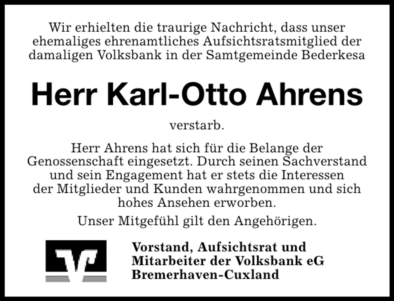 <p>Wir erhielten die traurige Nachricht, dass unser<br />ehemaliges ehrenamtliches Aufsichtsratsmitglied der<br />damaligen Volksbank in der Samtgemeinde Bederkesa</p><p>Herr Karl-Otto Ahrens<br />verstarb.</p><p>Herr Ahrens hat sich für die Belange der<br />Genossenschaft eingesetzt. Durch seinen Sachverstand<br />und sein Engagement hat er stets die Interessen<br />der Mitglieder und Kunden wahrgenommen und sich<br />hohes Ansehen erworben.<br />Unser Mitgefühl gilt den Angehörigen.<br />Vorstand, Aufsichtsrat und<br />Mitarbeiter der Volksbank eG<br />Bremerhaven-Cuxland</p>