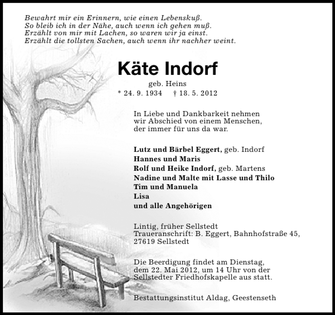 <p>Bewahrt mir ein Erinnern, wie einen Lebenskuß.<br />So bleib ich in der Nähe, auch wenn ich gehen muß.<br />Erzählt von mir mit Lachen, so waren wir ja einst.<br />Erzählt die tollsten Sachen, auch wenn ihr nachher weint.</p><p>Käte Indorf<br />geb. Heins<br />* 24. 9. 1934 † 18. 5. 2012</p><p>In Liebe und Dankbarkeit nehmen<br />wir Abschied von einem Menschen,<br />der immer für uns da war.<br />Lutz und Bärbel Eggert, geb. Indorf<br />Hannes und Maris<br />Rolf und Heike Indorf, geb. Martens<br />Nadine und Malte mit Lasse und Thilo<br />Tim und Manuela<br />Lisa<br />und alle Angehörigen<br />Lintig, früher Sellstedt<br />Traueranschrift: B. Eggert, Bahnhofstraße 45,<br />27619 Sellstedt<br />Die Beerdigung findet am Dienstag,<br />dem 22. Mai 2012, um 14 Uhr von der<br />Sellstedter Friedhofskapelle aus statt.<br />Bestattungsinstitut Aldag, Geestenseth</p>
