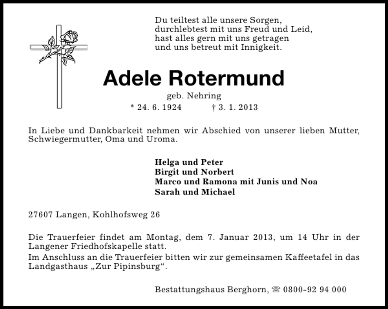 <p>Du teiltest alle unsere Sorgen,<br />durchlebtest mit uns Freud und Leid,<br />hast alles gern mit uns getragen<br />und uns betreut mit Innigkeit.</p><p>Adele Rotermund<br />geb. Nehring<br />* 24. 6. 1924<br />† 3. 1. 2013</p><p>In Liebe und Dankbarkeit nehmen wir Abschied von unserer lieben Mutter,<br />Schwiegermutter, Oma und Uroma.<br />Helga und Peter<br />Birgit und Norbert<br />Marco und Ramona mit Junis und Noa<br />Sarah und Michael<br />27607 Langen, Kohlhofsweg 26<br />Die Trauerfeier findet am Montag, dem 7. Januar 2013, um 14 Uhr in der<br />Langener Friedhofskapelle statt.<br />Im Anschluss an die Trauerfeier bitten wir zur gemeinsamen Kaffeetafel in das<br />Landgasthaus „Zur Pipinsburg“.<br />Bestattungshaus Berghorn, s 0800-92 94 000</p>