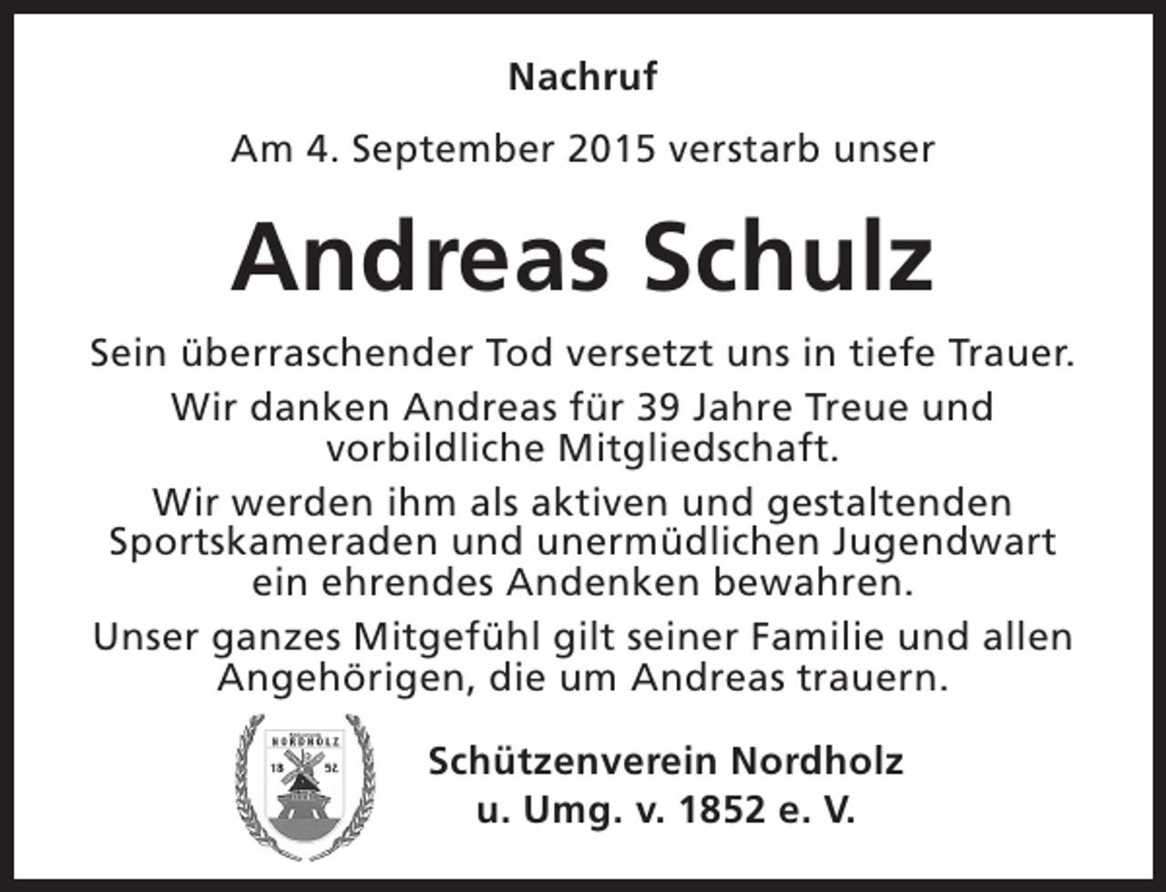 <p>Nachruf<br />Am 4. September 2015 verstarb unser</p><p>Andreas Schulz<br />Sein überraschender Tod versetzt uns in tiefe Trauer.<br />Wir danken Andreas für 39 Jahre Treue und<br />vorbildliche Mitgliedschaft.<br />Wir werden ihm als aktiven und gestaltenden<br />Sportskameraden und unermüdlichen Jugendwart<br />ein ehrendes Andenken bewahren.<br />Unser ganzes Mitgefühl gilt seiner Familie und allen<br />Angehörigen, die um Andreas trauern.<br />Schützenverein Nordholz<br />u. Umg. v. 1852 e. V.</p>