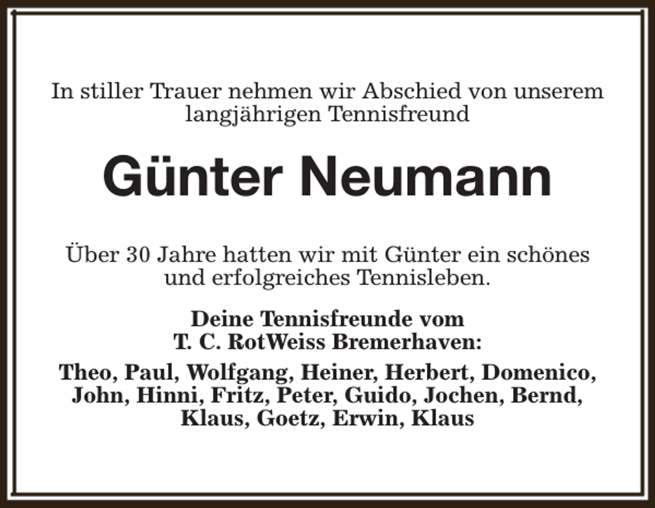 <p>In stiller Trauer nehmen wir Abschied von unserem<br />langjährigen Tennisfreund</p><p>Günter Neumann<br />Über 30 Jahre hatten wir mit Günter ein schönes<br />und erfolgreiches Tennisleben.<br />Deine Tennisfreunde vom<br />T. C. RotWeiss Bremerhaven:<br />Theo, Paul, Wolfgang, Heiner, Herbert, Domenico,<br />John, Hinni, Fritz, Peter, Guido, Jochen, Bernd,<br />Klaus, Goetz, Erwin, Klaus</p>