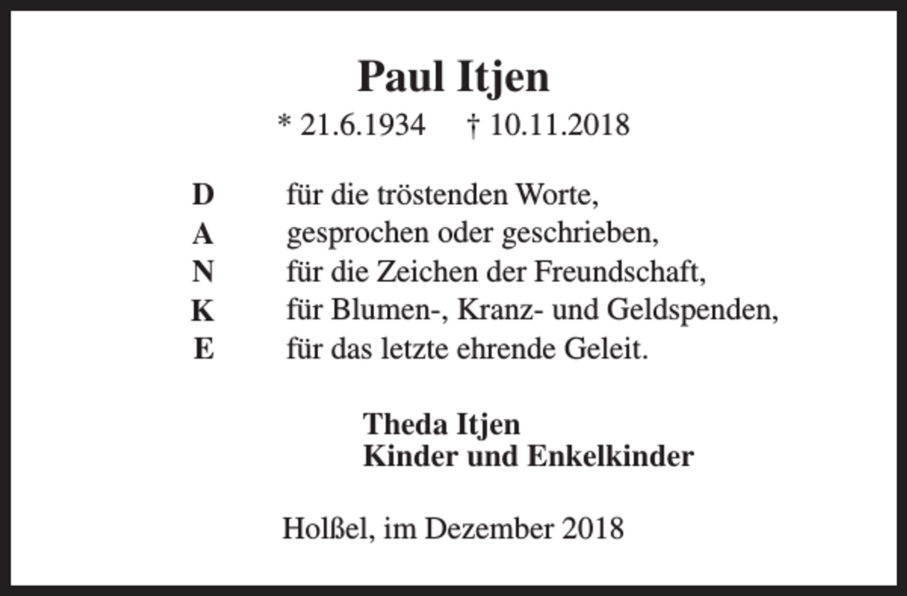<p>Paul Itjen</p><p>* 21.6.1934<br />D<br />A<br />N<br />K<br />E</p><p>† 10.11.2018</p><p>für die tröstenden Worte,<br />gesprochen oder geschrieben,<br />für die Zeichen der Freundschaft,<br />für Blumen-, Kranz- und Geldspenden,<br />für das letzte ehrende Geleit.<br />Theda Itjen<br />Kinder und Enkelkinder<br />Holßel, im Dezember 2018</p>
