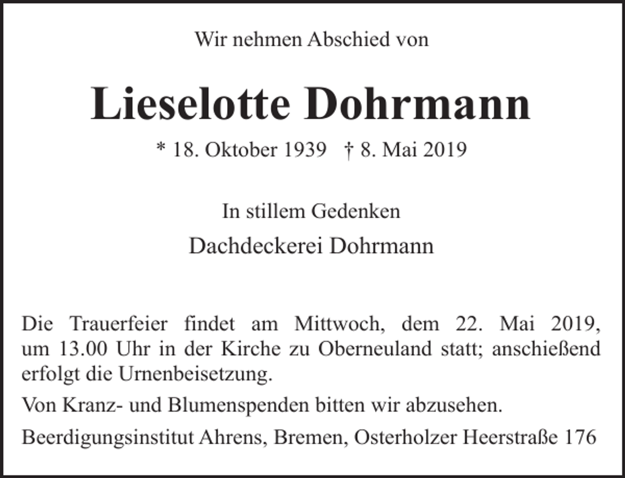 <p>Wir nehmen Abschied von</p><p>Lieselotte Dohrmann<br />* 18. Oktober 1939 † 8. Mai 2019<br />In stillem Gedenken</p><p>Dachdeckerei Dohrmann<br />Die Trauerfeier findet am Mittwoch, dem 22. Mai 2019,<br />um 13.00 Uhr in der Kirche zu Oberneuland statt; anschießend<br />erfolgt die Urnenbeisetzung.<br />Von Kranz- und Blumenspenden bitten wir abzusehen.<br />Beerdigungsinstitut Ahrens, Bremen, Osterholzer Heerstraße 176</p>