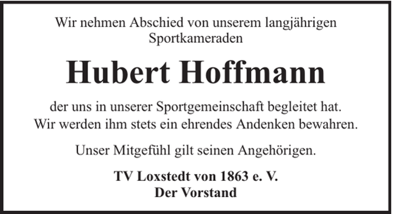 <p>Wir nehmen Abschied von unserem langjährigen<br />Sportkameraden</p><p>Hubert Hoffmann<br />der uns in unserer Sportgemeinschaft begleitet hat.<br />Wir werden ihm stets ein ehrendes Andenken bewahren.<br />Unser Mitgefühl gilt seinen Angehörigen.<br />TV Loxstedt von 1863 e. V.<br />Der Vorstand</p>