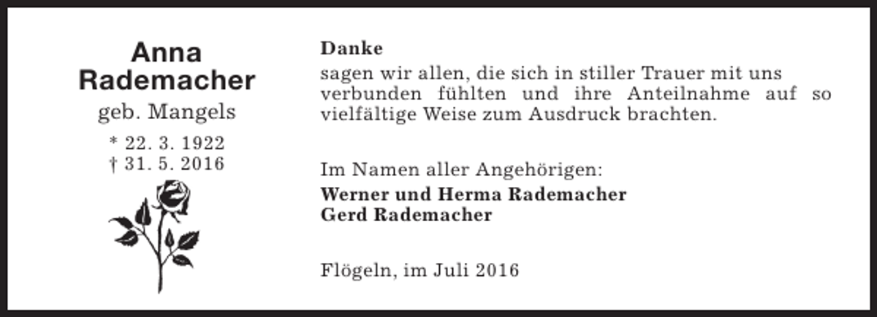 <p>Anna<br />Rademacher<br />geb. Mangels<br />* 22. 3. 1922<br />† 31. 5. 2016</p><p>Danke<br />sagen wir allen, die sich in stiller Trauer mit uns<br />verbunden fühlten und ihre Anteilnahme auf so<br />vielfältige Weise zum Ausdruck brachten.<br />Im Namen aller Angehörigen:<br />Werner und Herma Rademacher<br />Gerd Rademacher<br />Flögeln, im Juli 2016</p>