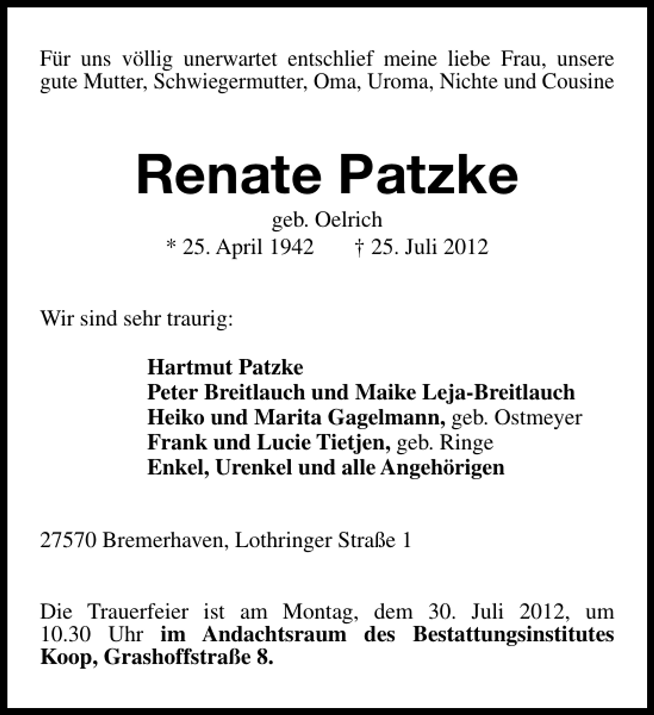<p>Für uns völlig unerwartet entschlief meine liebe Frau, unsere<br />gute Mutter, Schwiegermutter, Oma, Uroma, Nichte und Cousine</p><p>Renate Patzke<br />geb. Oelrich<br />* 25. April 1942<br />† 25. Juli 2012</p><p>Wir sind sehr traurig:<br />Hartmut Patzke<br />Peter Breitlauch und Maike Leja-Breitlauch<br />Heiko und Marita Gagelmann, geb. Ostmeyer<br />Frank und Lucie Tietjen, geb. Ringe<br />Enkel, Urenkel und alle Angehörigen<br />27570 Bremerhaven, Lothringer Straße 1<br />Die Trauerfeier ist am Montag, dem 30. Juli 2012, um<br />10.30 Uhr im Andachtsraum des Bestattungsinstitutes<br />Koop, Grashoffstraße 8.</p>