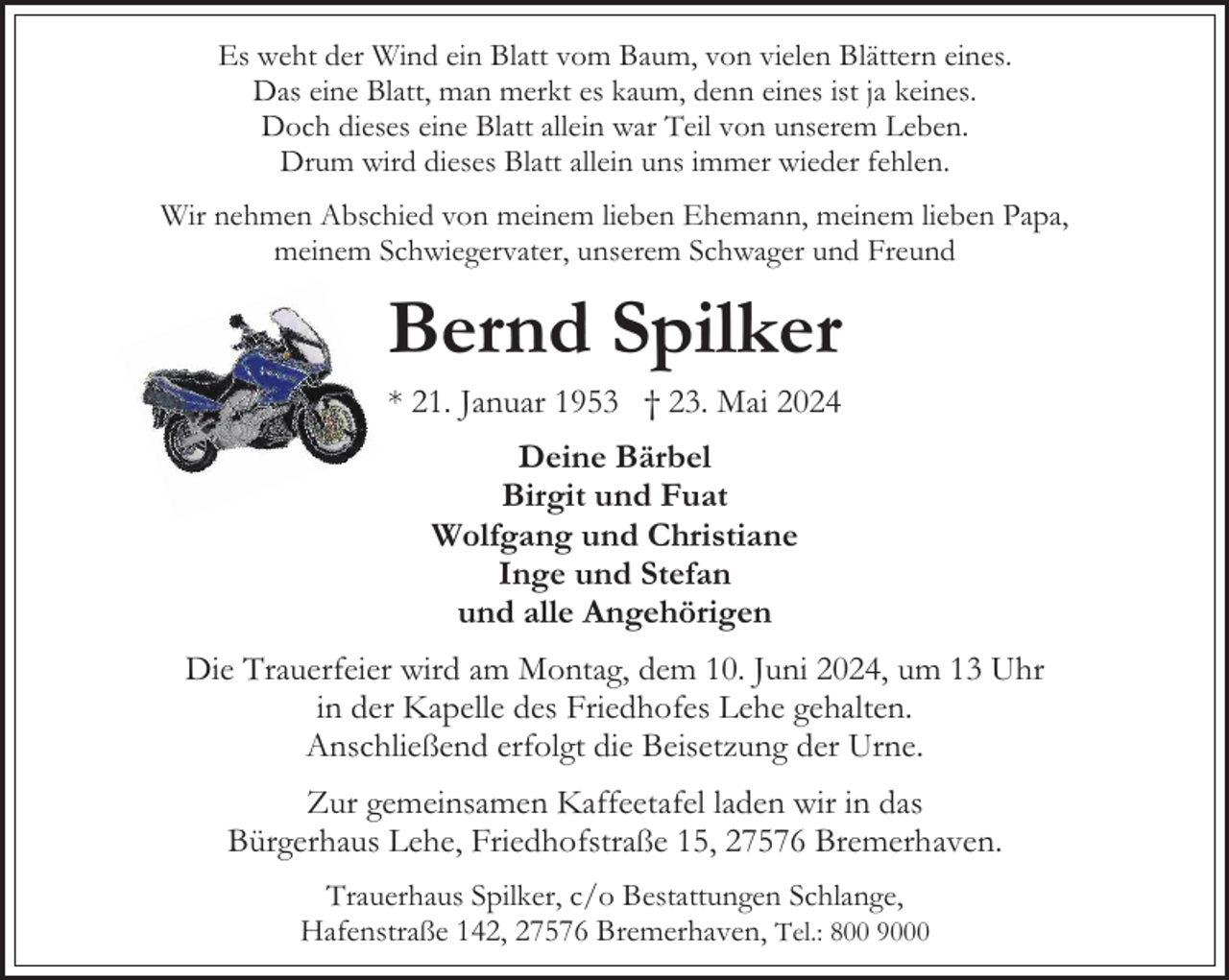 <p>Es weht der Wind ein Blatt vom Baum, von vielen Blättern eines.<br />Das eine Blatt, man merkt es kaum, denn eines ist ja keines.<br />Doch dieses eine Blatt allein war Teil von unserem Leben.<br />Drum wird dieses Blatt allein uns immer wieder fehlen.<br />Wir nehmen Abschied von meinem lieben Ehemann, meinem lieben Papa,<br />meinem Schwiegervater, unserem Schwager und Freund</p><p>Bernd Spilker<br />* 21. Januar 1953 † 23. Mai 2024<br />Deine Bärbel<br />Birgit und Fuat<br />Wolfgang und Christiane<br />Inge und Stefan<br />und alle Angehörigen<br />Die Trauerfeier wird am Montag, dem 10. Juni 2024, um 13 Uhr<br />in der Kapelle des Friedhofes Lehe gehalten.<br />Anschließend erfolgt die Beisetzung der Urne.<br />Zur gemeinsamen Kaffeetafel laden wir in das<br />Bürgerhaus Lehe, Friedhofstraße 15, 27576 Bremerhaven.<br />Trauerhaus Spilker, c/o Bestattungen Schlange,<br />Hafenstraße 142, 27576 Bremerhaven, Tel.: 800 9000</p>