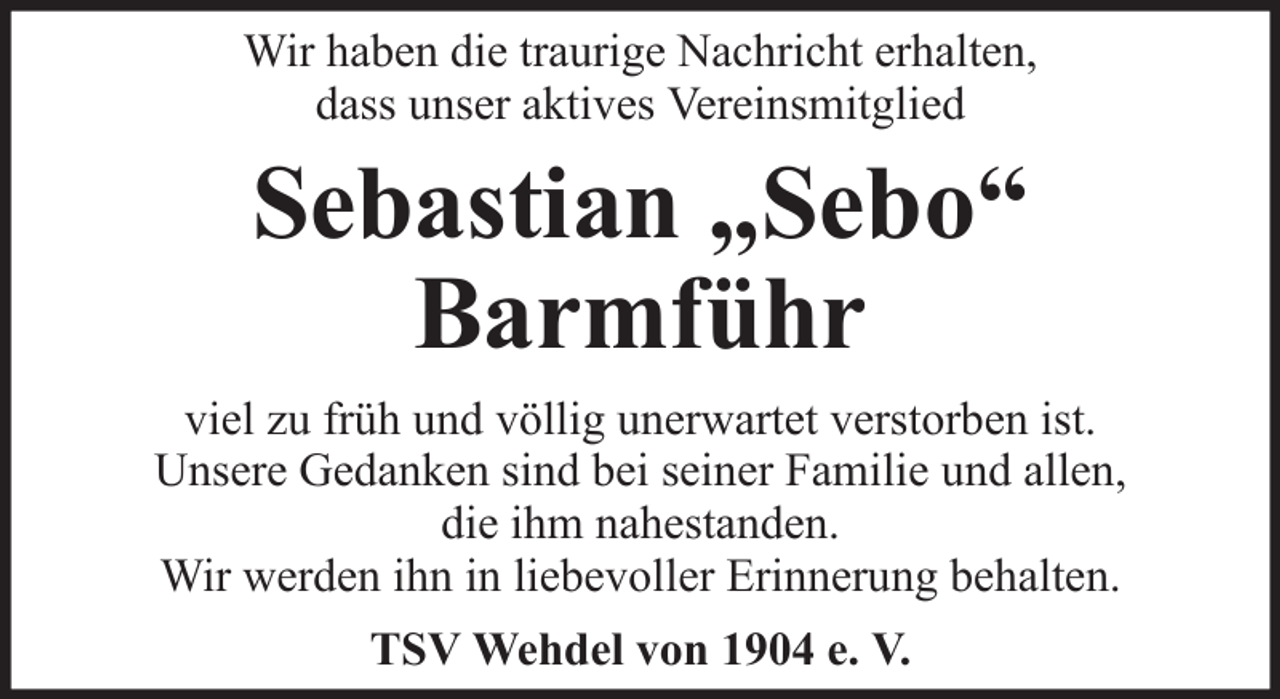 <p>Wir haben die traurige Nachricht erhalten,<br />dass unser aktives Vereinsmitglied</p><p>Sebastian „Sebo“<br />Barmführ<br />viel zu früh und völlig unerwartet verstorben ist.<br />Unsere Gedanken sind bei seiner Familie und allen,<br />die ihm nahestanden.<br />Wir werden ihn in liebevoller Erinnerung behalten.<br />TSV Wehdel von 1904 e. V.</p>