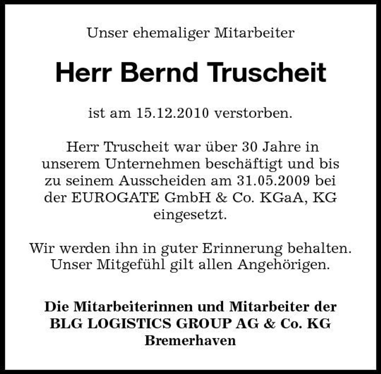 <p>Unser ehemaliger Mitarbeiter</p><p>Herr Bernd Truscheit<br />ist am 15.12.2010 verstorben. Herr Truscheit war uber 30 Jahre in ̈ unserem Unternehmen beschäftigt und bis zu seinem Ausscheiden am 31.05.2009 bei der EUROGATE GmbH &amp; Co. KGaA, KG eingesetzt. Wir werden ihn in guter Erinnerung behalten. Unser Mitgefuhl gilt allen Angehörigen. ̈ Die Mitarbeiterinnen und Mitarbeiter der BLG LOGISTICS GROUP AG &amp; Co. KG Bremerhaven</p>