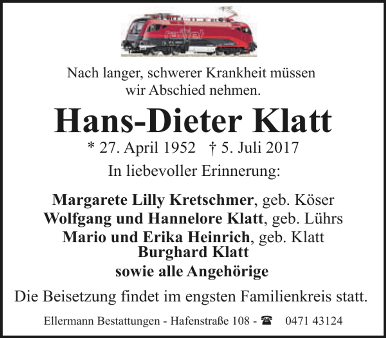 <p>Nach langer, schwerer Krankheit müssen<br />wir Abschied nehmen.</p><p>Hans-Dieter Klatt<br />* 27. April 1952 † 5. Juli 2017<br />In liebevoller Erinnerung:</p><p>Margarete Lilly Kretschmer, geb. Köser<br />Wolfgang und Hannelore Klatt, geb. Lührs<br />Mario und Erika Heinrich, geb. Klatt<br />Burghard Klatt<br />sowie alle Angehörige<br />Die Beisetzung findet im engsten Familienkreis statt.<br />Ellermann Bestattungen - Hafenstraße 108 - (</p><p>0471 43124</p>