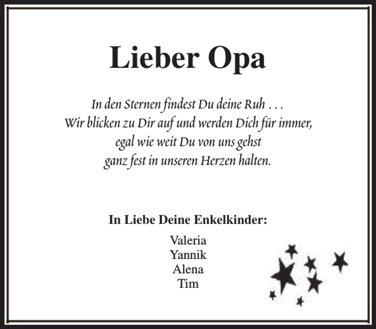 <p>Lieber Opa<br />In den Sternen findest Du deine Ruh …<br />Wir blicken zu Dir auf und werden Dich für immer,<br />egal wie weit Du von uns gehst<br />ganz fest in unseren Herzen halten.<br />In Liebe Deine Enkelkinder:<br />Valeria<br />Yannik<br />Alena<br />Tim</p>
