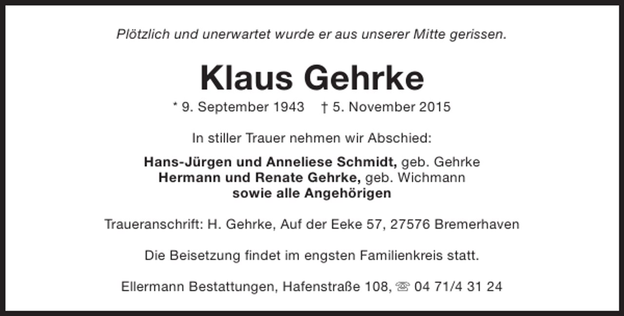 <p>Plötzlich und unerwartet wurde er aus unserer Mitte gerissen.</p><p>Klaus Gehrke</p><p>* 9. September 1943</p><p>† 5. November 2015</p><p>In stiller Trauer nehmen wir Abschied:<br />Hans-Jürgen und Anneliese Schmidt, geb. Gehrke<br />Hermann und Renate Gehrke, geb. Wichmann<br />sowie alle Angehörigen<br />Traueranschrift: H. Gehrke, Auf der Eeke 57, 27576 Bremerhaven<br />Die Beisetzung findet im engsten Familienkreis statt.<br />Ellermann Bestattungen, Hafenstraße 108, s 04 71/4 31 24</p>