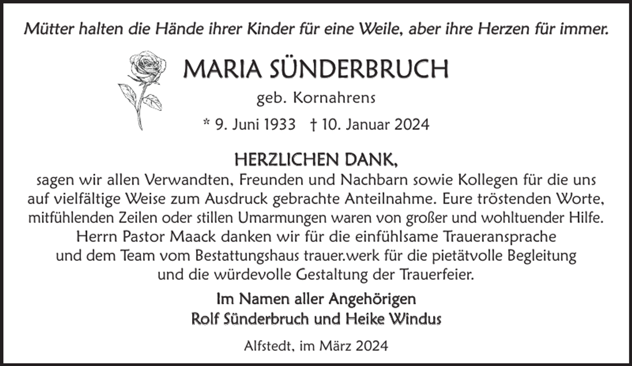 <p>Mütter halten die Hände ihrer Kinder für eine Weile, aber ihre Herzen für immer.</p><p>MARIA SÜNDERBRUCH<br />geb. Kornahrens<br />* 9. Juni 1933 † 10. Januar 2024</p><p>HERZLICHEN DANK,</p><p>sagen wir allen Verwandten, Freunden und Nachbarn sowie Kollegen für die uns<br />auf vielfältige Weise zum Ausdruck gebrachte Anteilnahme. Eure tröstenden Worte,<br />mitfühlenden Zeilen oder stillen Umarmungen waren von großer und wohltuender Hilfe.<br />Herrn Pastor Maack danken wir für die einfühlsame Traueransprache<br />und dem Team vom Bestattungshaus trauer.werk für die pietätvolle Begleitung<br />und die würdevolle Gestaltung der Trauerfeier.<br />Im Namen aller Angehörigen<br />Rolf Sünderbruch und Heike Windus<br />Alfstedt, im März 2024</p>
