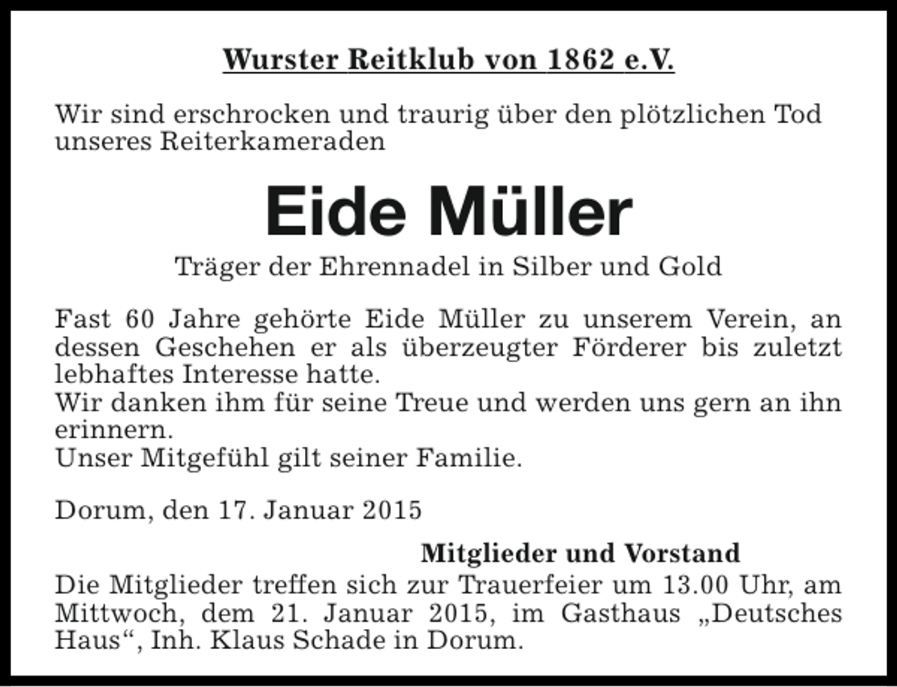 <p>Wurster Reitklub von 1862 e.V.<br />Wir sind erschrocken und traurig über den plötzlichen Tod<br />unseres Reiterkameraden</p><p>Eide Müller</p><p>Träger der Ehrennadel in Silber und Gold<br />Fast 60 Jahre gehörte Eide Müller zu unserem Verein, an<br />dessen Geschehen er als überzeugter Förderer bis zuletzt<br />lebhaftes Interesse hatte.<br />Wir danken ihm für seine Treue und werden uns gern an ihn<br />erinnern.<br />Unser Mitgefühl gilt seiner Familie.<br />Dorum, den 17. Januar 2015<br />Mitglieder und Vorstand<br />Die Mitglieder treffen sich zur Trauerfeier um 13.00 Uhr, am<br />Mittwoch, dem 21. Januar 2015, im Gasthaus „Deutsches<br />Haus“, Inh. Klaus Schade in Dorum.</p>