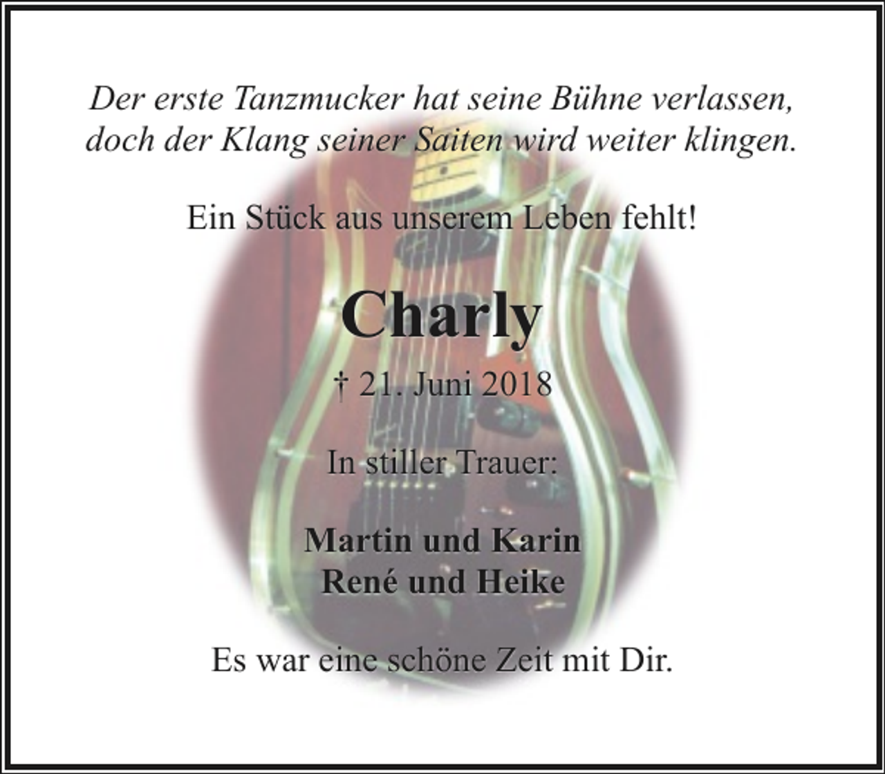 <p>Der erste Tanzmucker hat seine Bühne verlassen,<br />doch der Klang seiner Saiten wird weiter klingen.<br />Ein Stück aus unserem Leben fehlt!</p><p>Charly<br />† 21. Juni 2018<br />In stiller Trauer:<br />Martin und Karin<br />René und Heike<br />Es war eine schöne Zeit mit Dir.</p>