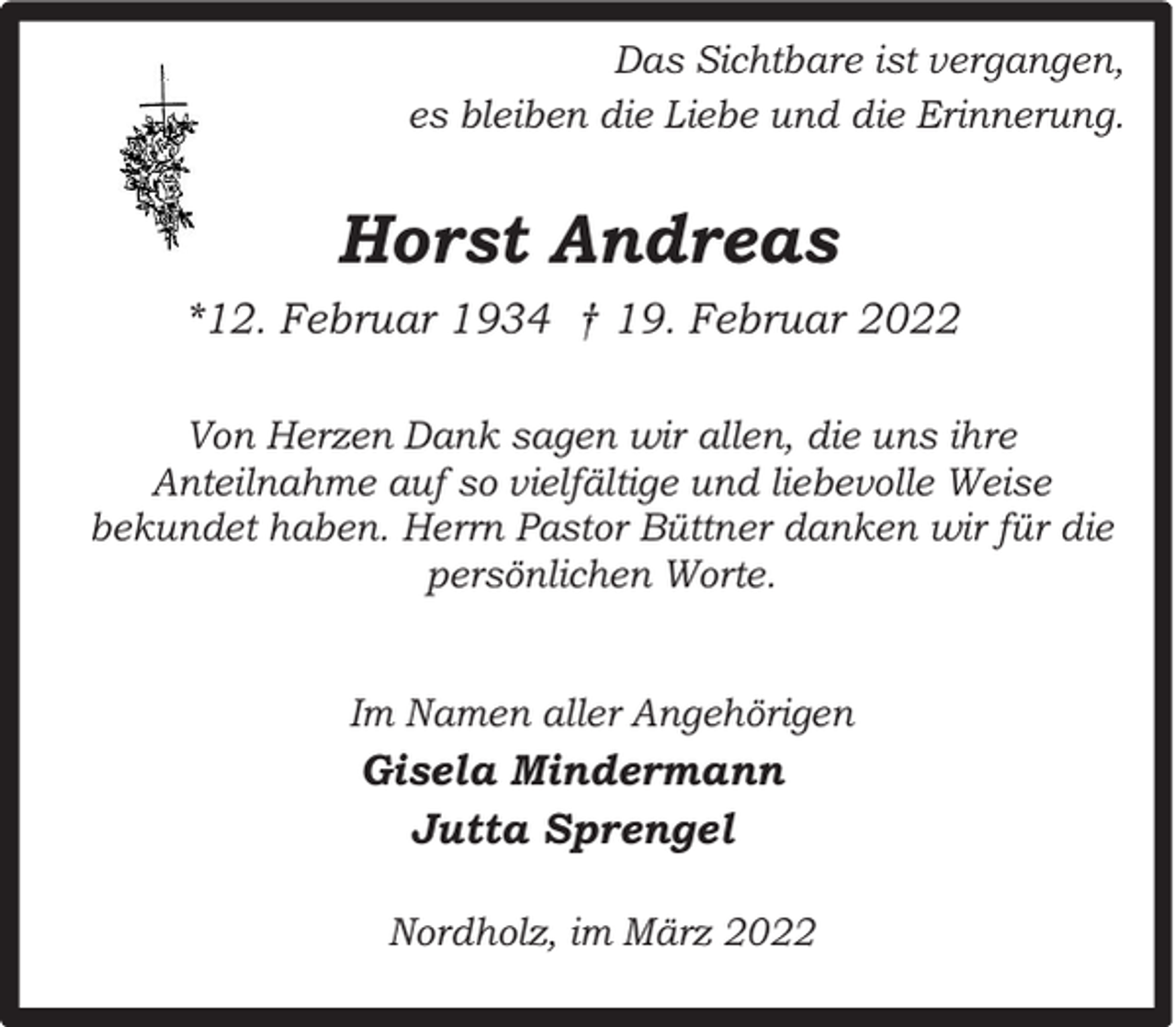 <p>Das Sichtbare ist vergangen,<br />es bleiben die Liebe und die Erinnerung.</p><p>Horst Andreas<br />*12. Februar 1934 † 19. Februar 2022<br />Von Herzen Dank sagen wir allen, die uns ihre<br />Anteilnahme auf so vielfältige und liebevolle Weise<br />bekundet haben. Herrn Pastor Büttner danken wir für die<br />persönlichen Worte.<br />Im Namen aller Angehörigen</p><p>Gisela Mindermann<br />Jutta Sprengel<br />Nordholz, im März 2022</p>
