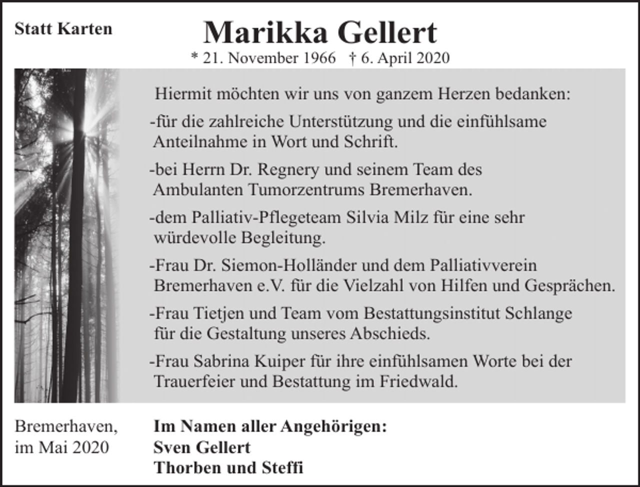 <p>Statt Karten</p><p>Marikka Gellert</p><p>* 21. November 1966 † 6. April 2020</p><p>Hiermit möchten wir uns von ganzem Herzen bedanken:<br />-für die zahlreiche Unterstützung und die einfühlsame<br />Anteilnahme in Wort und Schrift.<br />-bei Herrn Dr. Regnery und seinem Team des<br />Ambulanten Tumorzentrums Bremerhaven.<br />-dem Palliativ-Pflegeteam Silvia Milz für eine sehr<br />würdevolle Begleitung.<br />-Frau Dr. Siemon-Holländer und dem Palliativverein<br />Bremerhaven e.V. für die Vielzahl von Hilfen und Gesprächen.<br />-Frau Tietjen und Team vom Bestattungsinstitut Schlange<br />für die Gestaltung unseres Abschieds.<br />-Frau Sabrina Kuiper für ihre einfühlsamen Worte bei der<br />Trauerfeier und Bestattung im Friedwald.<br />Bremerhaven,<br />im Mai 2020</p><p>Im Namen aller Angehörigen:<br />Sven Gellert<br />Thorben und Steffi</p>