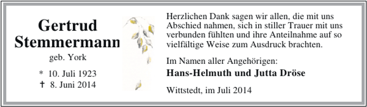 <p>Gertrud<br />Stemmermann<br />geb. York</p><p>* 10. Juli 1923<br />8. Juni 2014</p><p>Herzlichen Dank sagen wir allen, die mit uns<br />Abschied nahmen, sich in stiller Trauer mit uns<br />verbunden fühlten und ihre Anteilnahme auf so<br />vielfältige Weise zum Ausdruck brachten.<br />Im Namen aller Angehörigen:</p><p>Hans-Helmuth und Jutta Dröse<br />Wittstedt, im Juli 2014</p>