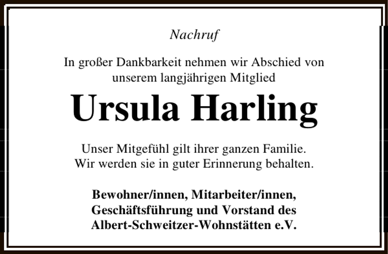 <p>Nachruf<br />In großer Dankbarkeit nehmen wir Abschied von<br />unserem langjährigen Mitglied</p><p>Ursula Harling<br />Unser Mitgefühl gilt ihrer ganzen Familie.<br />Wir werden sie in guter Erinnerung behalten.<br />Bewohner/innen, Mitarbeiter/innen,<br />Geschäftsführung und Vorstand des<br />Albert-Schweitzer-Wohnstätten e.V.</p>