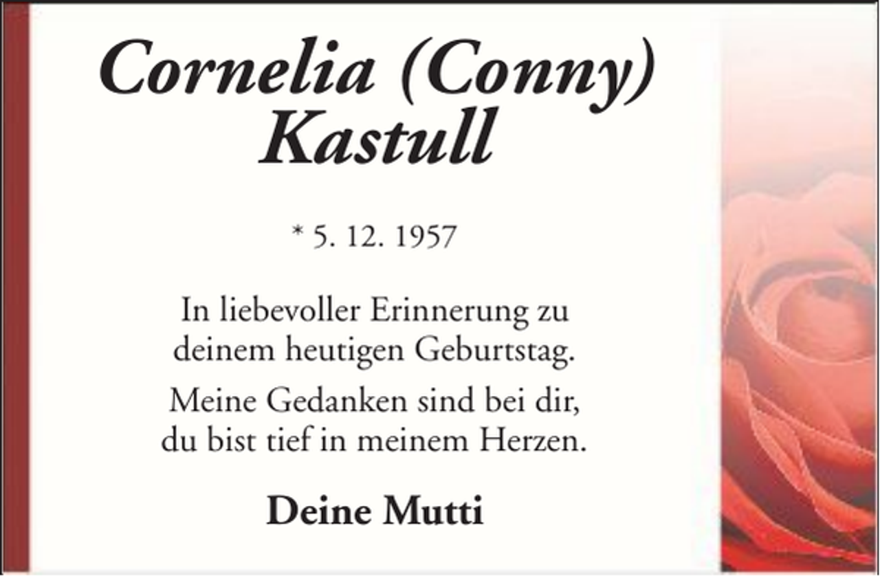 <p>Cornelia (Conny)<br />Kastull<br />* 5. 12. 1957</p><p>In liebevoller Erinnerung zu<br />deinem heutigen Geburtstag.<br />Meine Gedanken sind bei dir,<br />du bist tief in meinem Herzen.</p><p>Deine Mutti</p>